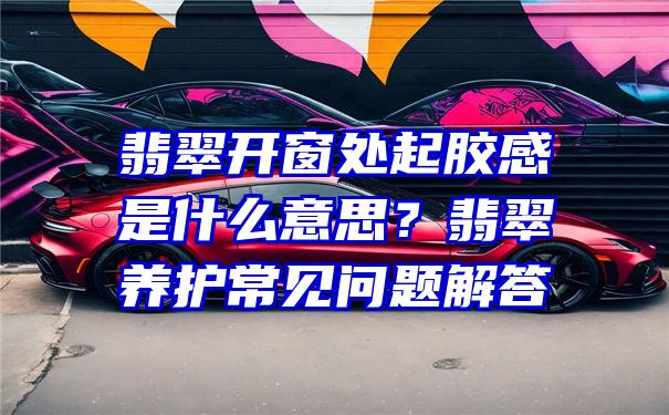 翡翠开窗处起胶感是什么意思？翡翠养护常见问题解答