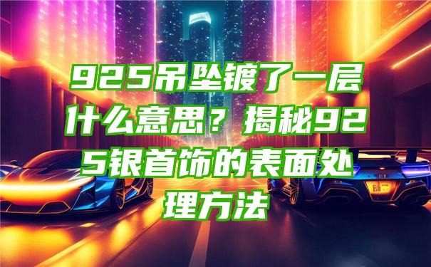 925吊坠镀了一层什么意思？揭秘925银首饰的表面处理方法