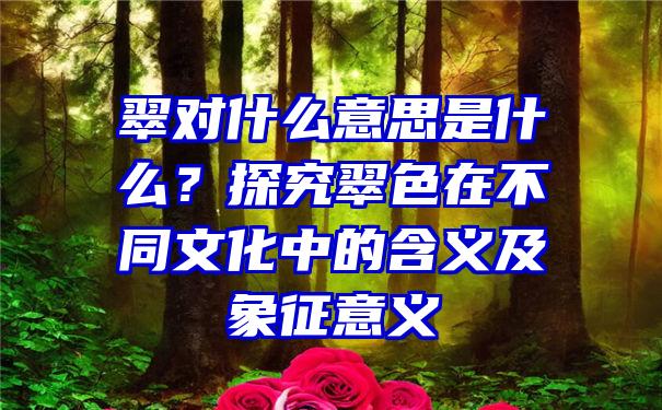 翠对什么意思是什么？探究翠色在不同文化中的含义及象征意义