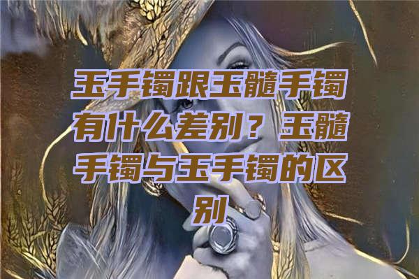 玉手镯跟玉髓手镯有什么差别？玉髓手镯与玉手镯的区别