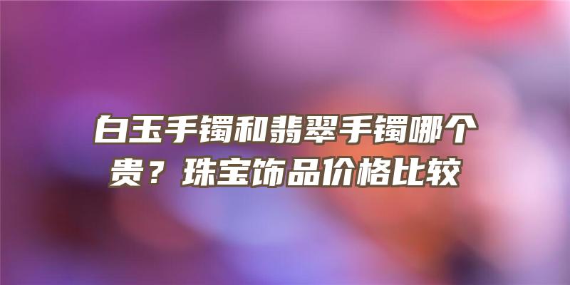 白玉手镯和翡翠手镯哪个贵？珠宝饰品价格比较