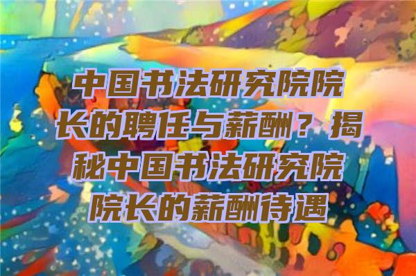 中国书法研究院院长的聘任与薪酬？揭秘中国书法研究院院长的薪酬待遇