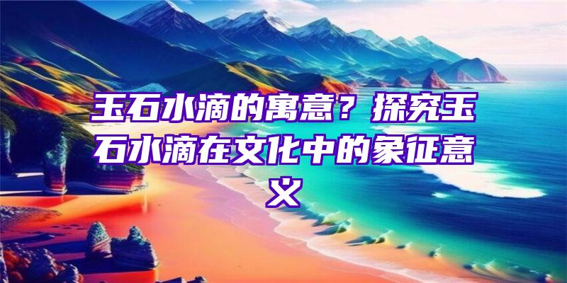 玉石水滴的寓意？探究玉石水滴在文化中的象征意义