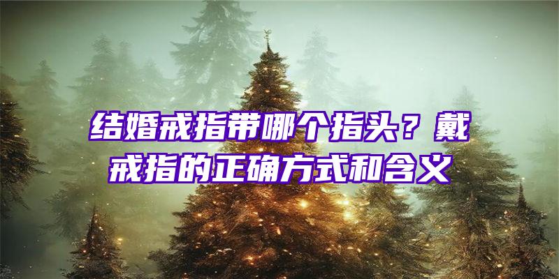 结婚戒指带哪个指头？戴戒指的正确方式和含义