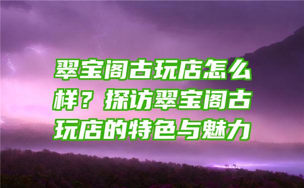 翠宝阁古玩店怎么样？探访翠宝阁古玩店的特色与魅力