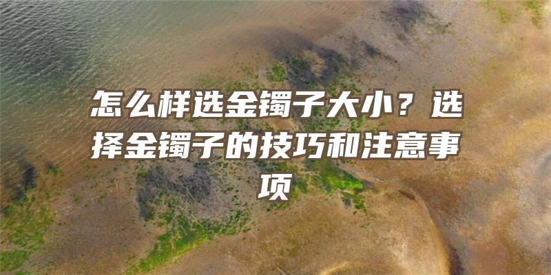 怎么样选金镯子大小？选择金镯子的技巧和注意事项