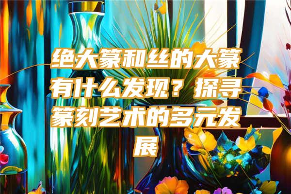 绝大篆和丝的大篆有什么发现？探寻篆刻艺术的多元发展