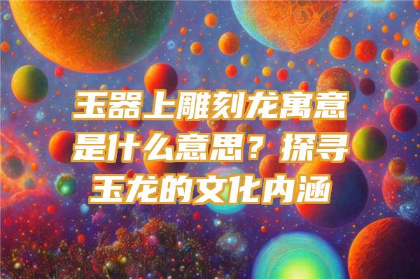 玉器上雕刻龙寓意是什么意思？探寻玉龙的文化内涵