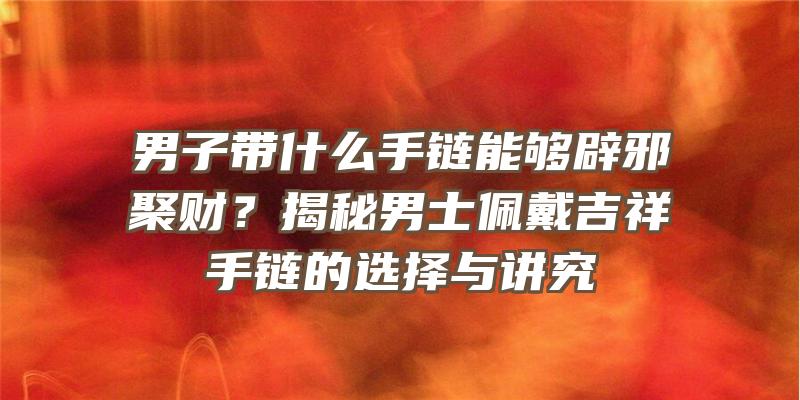 男子带什么手链能够辟邪聚财？揭秘男士佩戴吉祥手链的选择与讲究