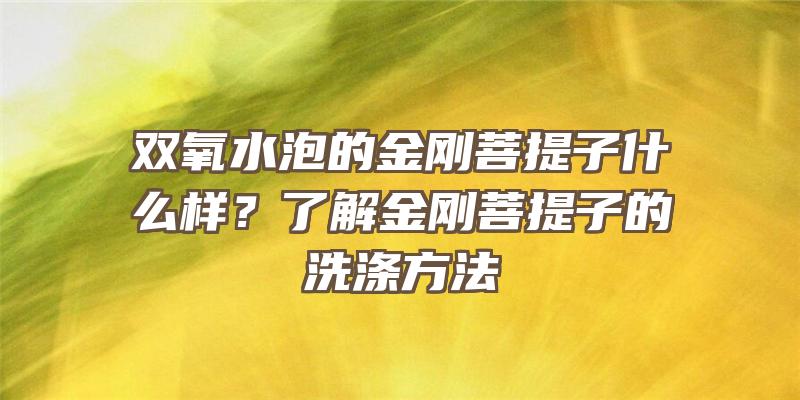 双氧水泡的金刚菩提子什么样？了解金刚菩提子的洗涤方法