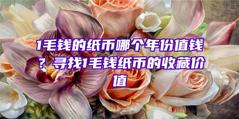 1毛钱的纸币哪个年份值钱？寻找1毛钱纸币的收藏价值