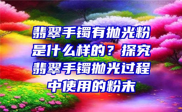 翡翠手镯有抛光粉是什么样的？探究翡翠手镯抛光过程中使用的粉末