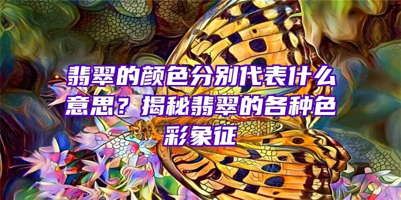 翡翠的颜色分别代表什么意思？揭秘翡翠的各种色彩象征