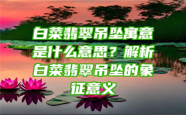 白菜翡翠吊坠寓意是什么意思？解析白菜翡翠吊坠的象征意义