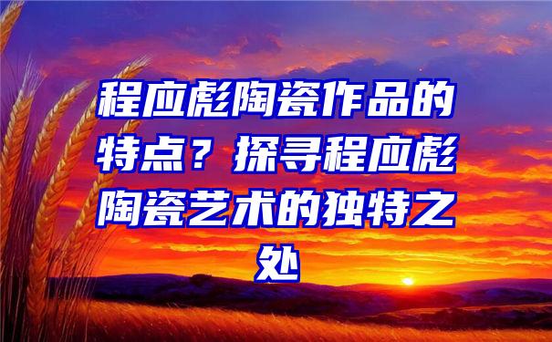 程应彪陶瓷作品的特点？探寻程应彪陶瓷艺术的独特之处