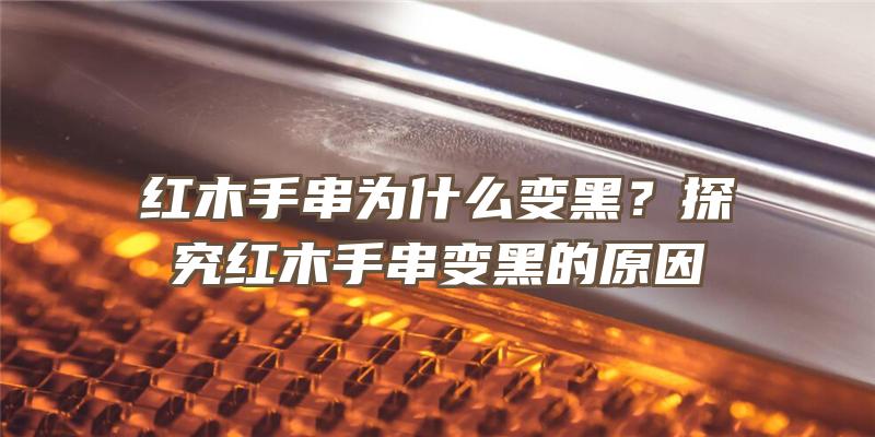 红木手串为什么变黑？探究红木手串变黑的原因