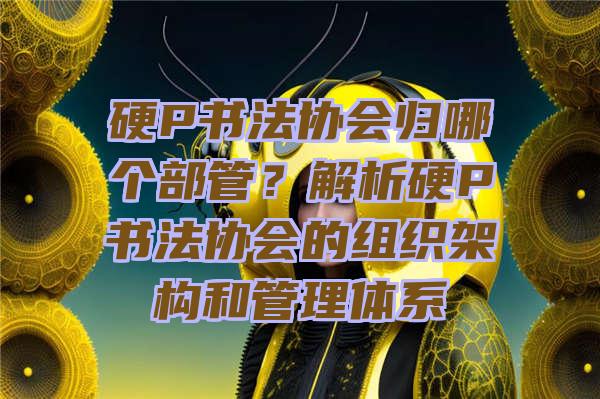 硬P书法协会归哪个部管？解析硬P书法协会的组织架构和管理体系