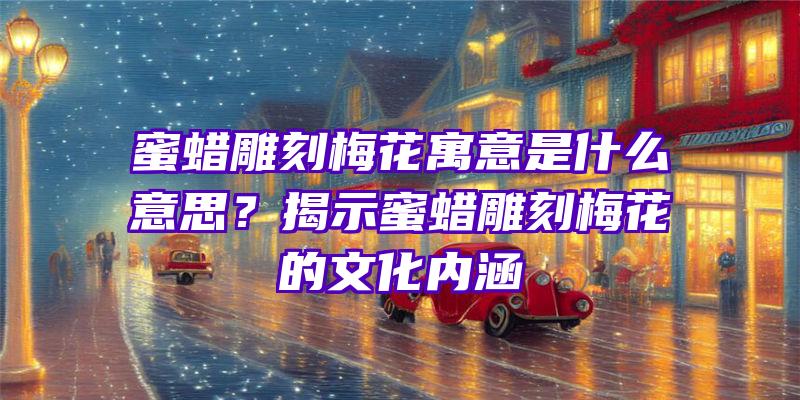 蜜蜡雕刻梅花寓意是什么意思？揭示蜜蜡雕刻梅花的文化内涵