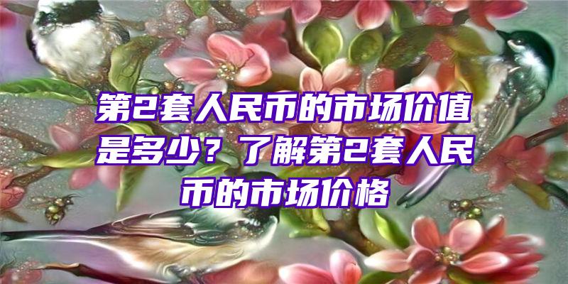 第2套人民币的市场价值是多少？了解第2套人民币的市场价格