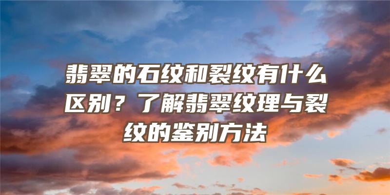 翡翠的石纹和裂纹有什么区别？了解翡翠纹理与裂纹的鉴别方法