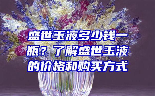 盛世玉液多少钱一瓶？了解盛世玉液的价格和购买方式