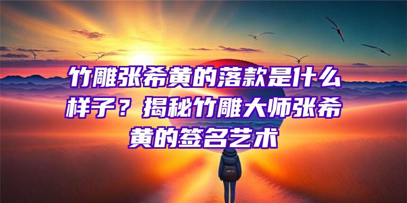 竹雕张希黄的落款是什么样子？揭秘竹雕大师张希黄的签名艺术