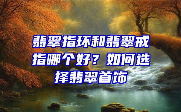 翡翠指环和翡翠戒指哪个好？如何选择翡翠首饰