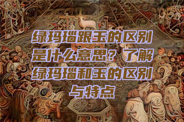 绿玛瑙跟玉的区别是什么意思？了解绿玛瑙和玉的区别与特点