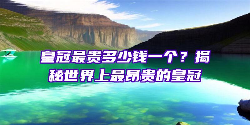 皇冠最贵多少钱一个？揭秘世界上最昂贵的皇冠