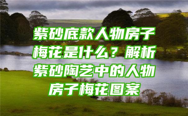 紫砂底款人物房子梅花是什么？解析紫砂陶艺中的人物房子梅花图案