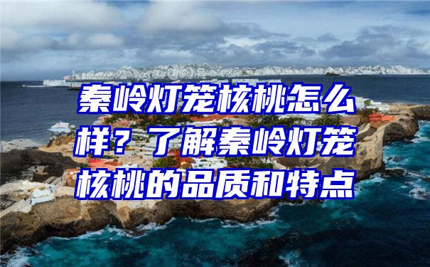 秦岭灯笼核桃怎么样？了解秦岭灯笼核桃的品质和特点