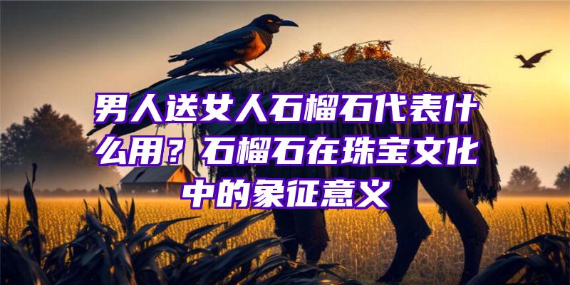 男人送女人石榴石代表什么用？石榴石在珠宝文化中的象征意义