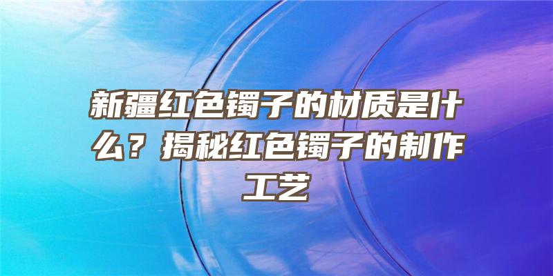 新疆红色镯子的材质是什么？揭秘红色镯子的制作工艺