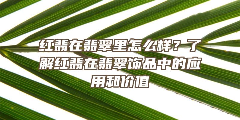 红翡在翡翠里怎么样？了解红翡在翡翠饰品中的应用和价值