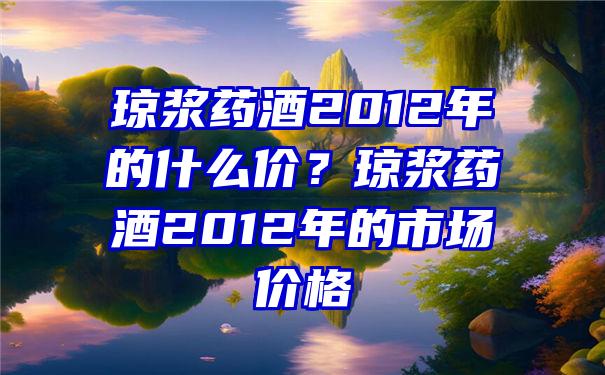 琼浆药酒2012年的什么价？琼浆药酒2012年的市场价格