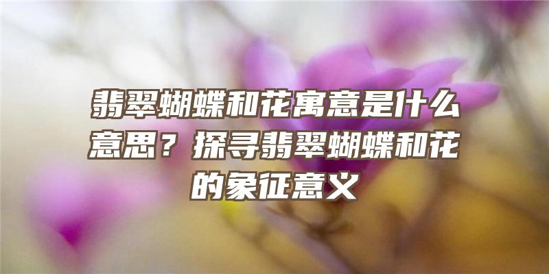 翡翠蝴蝶和花寓意是什么意思？探寻翡翠蝴蝶和花的象征意义