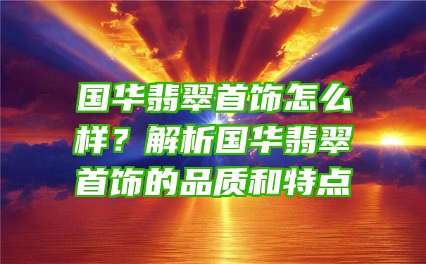 国华翡翠首饰怎么样？解析国华翡翠首饰的品质和特点