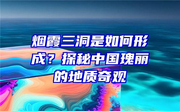 烟霞三洞是如何形成？探秘中国瑰丽的地质奇观