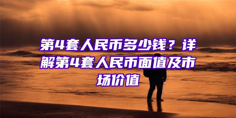 第4套人民币多少钱？详解第4套人民币面值及市场价值