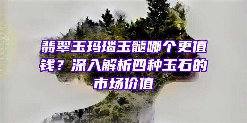 翡翠玉玛瑙玉髓哪个更值钱？深入解析四种玉石的市场价值