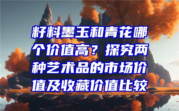 籽料墨玉和青花哪个价值高？探究两种艺术品的市场价值及收藏价值比较