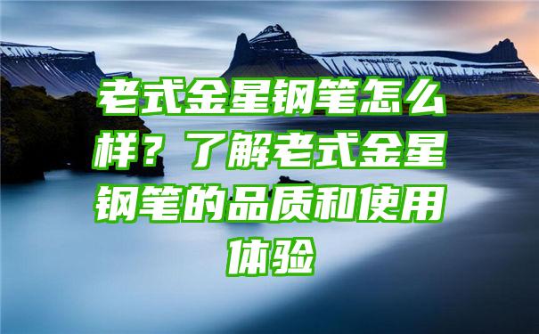 老式金星钢笔怎么样？了解老式金星钢笔的品质和使用体验