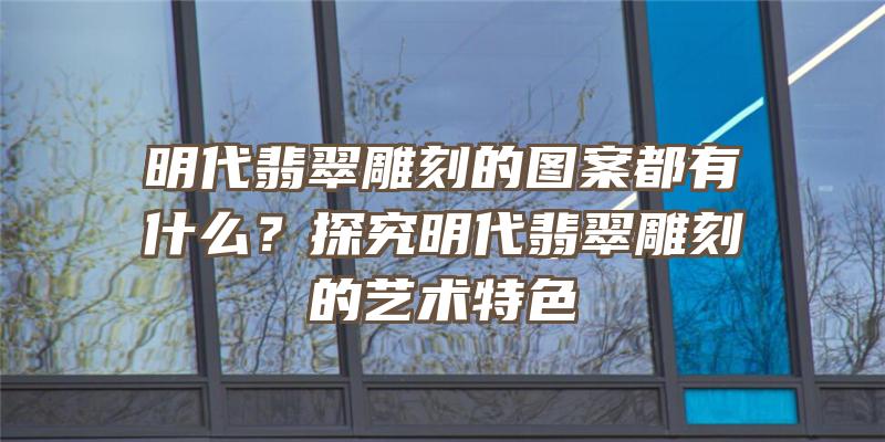 明代翡翠雕刻的图案都有什么？探究明代翡翠雕刻的艺术特色