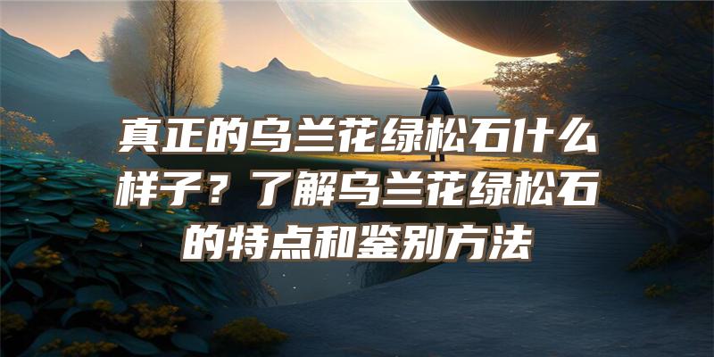 真正的乌兰花绿松石什么样子？了解乌兰花绿松石的特点和鉴别方法