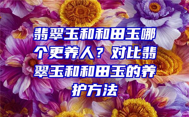 翡翠玉和和田玉哪个更养人？对比翡翠玉和和田玉的养护方法