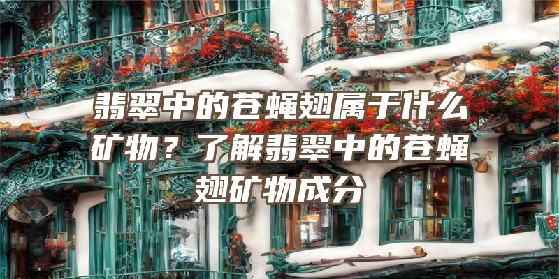 翡翠中的苍蝇翅属于什么矿物？了解翡翠中的苍蝇翅矿物成分