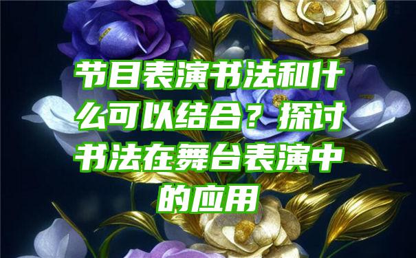 节目表演书法和什么可以结合？探讨书法在舞台表演中的应用