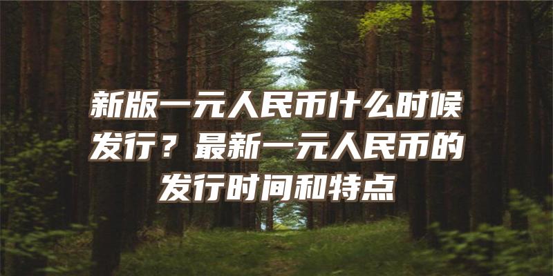 新版一元人民币什么时候发行？最新一元人民币的发行时间和特点