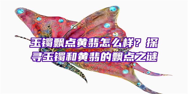 玉镯飘点黄翡怎么样？探寻玉镯和黄翡的飘点之谜