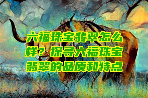 六福珠宝翡翠怎么样？探寻六福珠宝翡翠的品质和特点